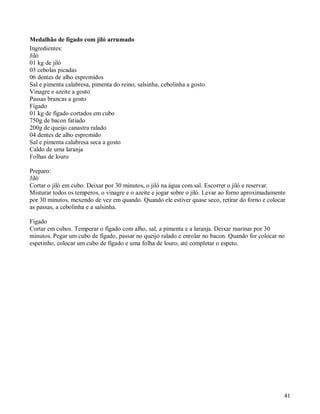 Medalhão de fígado com jiló arrumado
Ingredientes:
Jiló
01 kg de jiló
03 cebolas picadas
06 dentes de alho espremidos
Sal e pimenta calabresa, pimenta do reino, salsinha, cebolinha a gosto.
Vinagre e azeite a gosto
Passas brancas a gosto
Fígado
01 kg de fígado cortados em cubo
750g de bacon fatiado
200g de queijo canastra ralado
04 dentes de alho espremido
Sal e pimenta calabresa seca a gosto
Caldo de uma laranja
Folhas de louro

Preparo:
Jiló
Cortar o jiló em cubo. Deixar por 30 minutos, o jiló na água com sal. Escorrer o jiló e reservar.
Misturar todos os temperos, o vinagre e o azeite e jogar sobre o jiló. Levar ao forno aproximadamente
por 30 minutos, mexendo de vez em quando. Quando ele estiver quase seco, retirar do forno e colocar
as passas, a cebolinha e a salsinha.

Fígado
Cortar em cubos. Temperar o fígado com alho, sal, a pimenta e a laranja. Deixar marinar por 30
minutos. Pegar um cubo de fígado, passar no queijo ralado e enrolar no bacon. Quando for colocar no
espetinho, colocar um cubo de fígado e uma folha de louro, até completar o espeto.




                                                                                                    41
 