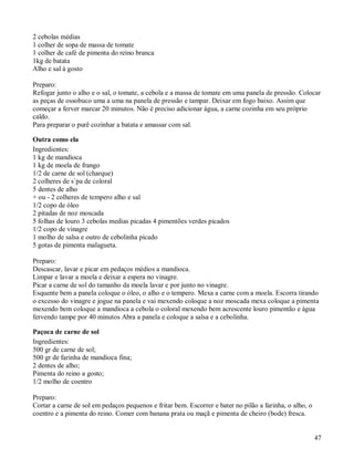 2 cebolas médias
1 colher de sopa de massa de tomate
1 colher de café de pimenta do reino branca
1kg de batata
Alho e sal à gosto

Preparo:
Refogar junto o alho e o sal, o tomate, a cebola e a massa de tomate em uma panela de pressão. Colocar
as peças de ossobuco uma a uma na panela de pressão e tampar. Deixar em fogo baixo. Assim que
começar a ferver marcar 20 minutos. Não é preciso adicionar água, a carne cozinha em seu próprio
caldo.
Para preparar o purê cozinhar a batata e amassar com sal.

Outra como ela
Ingredientes:
1 kg de mandioca
1 kg de moela de frango
1/2 de carne de sol (charque)
2 colheres de s´pa de coloral
5 dentes de alho
+ ou - 2 colheres de tempero alho e sal
1/2 copo de óleo
2 pitadas de noz moscada
5 folhas de louro 3 cebolas medias picadas 4 pimentões verdes picados
1/2 copo de vinagre
1 molho de salsa e outro de cebolinha picado
5 gotas de pimenta malagueta.

Preparo:
Descascar, lavar e picar em pedaços médios a mandioca.
Limpar e lavar a moela e deixar a espera no vinagre.
Picar a carne de sol do tamanho da moela lavar e por junto no vinagre.
Esquente bem a panela coloque o óleo, o alho e o tempero. Mexa a carne com a moela. Escorra tirando
o excesso do vinagre e jogue na panela e vai mexendo coloque a noz moscada mexa coloque a pimenta
mexendo bem coloque a mandioca a cebola o coloral mexendo bem acrescente louro pimentão e água
fervendo tampe por 40 minutos Abra a panela e coloque a salsa e a cebolinha.

Paçoca de carne de sol
Ingredientes:
500 gr de carne de sol;
500 gr de farinha de mandioca fina;
2 dentes de alho;
Pimenta do reino a gosto;
1/2 molho de coentro

Preparo:
Cortar a carne de sol em pedaços pequenos e fritar bem. Escorrer e bater no pilão a farinha, o alho, o
coentro e a pimenta do reino. Comer com banana prata ou maçã e pimenta de cheiro (bode) fresca.


                                                                                                         47
 