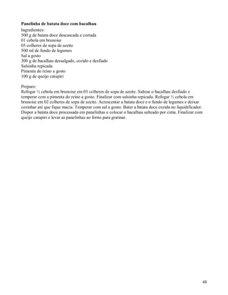 Panelinha de batata doce com bacalhau
Ingredientes:
500 g de batata doce descascada e cortada
01 cebola em brunoise
05 colheres de sopa de azeite
500 ml de fundo de legumes
Sal a gosto
300 g de bacalhau dessalgado, cozido e desfiado
Salsinha repicada
Pimenta do reino a gosto
100 g de queijo catupiri

Preparo:
Refogar ½ cebola em brunoise em 03 colheres de sopa de azeite. Saltear o bacalhau desfiado e
temperar com a pimenta do reino a gosto. Finalizar com salsinha repicada. Refogar ½ cebola em
brunoise em 02 colheres de sopa de azeite. Acrescentar a batata doce e o fundo de legumes e deixar
cozinhar até que fique macia. Temperar com sal a gosto. Bater a batata doce cozida no liquidificador.
Dispor a batata doce processada em panelinhas e colocar o bacalhau salteado por cima. Finalizar com
queijo catupiri e levar as panelinhas ao forno para gratinar.




                                                                                                    48
 