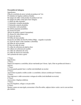 Porconóbis de Sabugosa
Ingredientes:
03kg de costelinha de porco serrada em pedaços de 7cm
03 unidades de lingüiça calabresa fatiadas
06 espigas de milho verde picadas em pedaços de 3cm
03 espigas de milho verde (para fazer mingau)
11 dentes de alho triturados
1/2 pimentão vermelho picadinho
1/2 pimentão amarelo picadinho
1/2 pimentão verde picadinho
02 cebolas pequenas picadinhas
02 xícaras de azeite
500 grs de gordura vegetal (Agropalma)
02 xícaras de vinho branco seco
02 ramos de alecrim
03 folhas de louro picadas
02 pacotes de folhas de Ora-Pro-Nóbis (500g) – rasgadas ou picadas
01 xícara de cheiro verde (salsinha e cebolinha)
08 folhas de sálvia picadas
02 litros de caldo de carne
01 colher de sobremesa de páprica doce
02 colheres de sobremesa de açafrão
01 colher de sobremesa de curry
01 colher de chá de noz-moscada
Sal e pimenta-do-reino a gosto

1º Passo:
Ingredientes
2º Passo:
Depois de temperar a costelinha, deixar marinando por 6 horas. Após, fritar na gordura até dourar e
reservar
3º Passo:
Em uma panela grande fazer o molho (está detalhado na receita)
4º Passo:
Acrescentar na panela o milho cozido e a costelinha e deixar cozinhar por 8 minutos
5º Passo:
Para engrossar o caldo acrescentar o mingau de milho (está detalhado na receita)
6º Passo:
Acrescentar a lingüiça calabresa
7º Passo:
Em uma frigideira, refogar o ora-pro-nóbis
8º Passo:
Montar o prato em uma tigela, acrescentar o Ora-Pro-nóbis, salpicar cheiro verde e servir com um bom
pão italiano.




                                                                                                  56
 