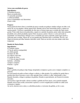 Arroz com costelinha de porco
Ingredientes:
Costelinha de porco
Bacon em pedacinhos
1/2 pimentão picadinho
1 cebola picadinha
Arroz (a quantidade você determina)
Cheiro verde

Preparo:
Numa panela de barro fritar a costelinha de porco cortada em pedaços miúdos refogar em alho e sal,
mexer de vez em quando e deixar apurar bem. Quando estiver bem moreninha retirar e separar na
mesma panela. Vereficar a quantidade do óleo que se formou (para que a comida não fique muito
gorda). Fritar então bacon em pedacinhos, separar no cantinho da panela, juntar então meio pimentão
picadinho uma cebola picadinha esperar fritar um pouco, juntar o bacon e o arroz já lavado (a
quantidade você determina). Refogar com a costelinha que estava separada, juntar água quente o
suficiente para cozinhar. Mexer de vez em quando para distribuir bem a costelinha. Provar o sal.
Depois de pronto polvilhar bastante cheirinho verde. Pode ser servido com uma salada verde bem
temperada.

Bambá da Maria Doida
Ingredientes:
01 Galinha caipira
1/2 kg de quirera (canjiquinha)
01 cebola grande
05 dentes de alho
02 colheres sopa óleo
01 molho de couve
1 1/2 litro de água fervendo
Salsinha - cebolinha
Tempero completo
Pimenta - a gosto

Preparo:
Picar a galinha em pedaços (tipo frango atropelado) e temperar a gosto com o tempero completo e a
pimenta;
Em uma panela de pedra ou barro refogar a cebola e o alho picados. Se a galinha for gorda fritar a
gordura para fazer torresmo e com o óleo apurado fritar a cebola e o alho, substituindo o óleo;
Quando dourados, refogar os pedaços da galinha, fritando-os parcialmente, até ficarem levemente
dourados.
Acrescentar a água fervendo e deixar cozinhar a galinha até ficar macia, com a panela tampada.
Quando estiver bem cozida, acrescentar a quirera e a couve rasgada para cozinhar no caldo (esse
cozimento é rápido).
Ao servir, decorar com a salsa e a cebolinha picadas e o torresmo da galinha, se for o caso.




                                                                                                      6
 