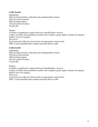 Caldo Sacolão
Ingredientes:
500 g de batata amarela, conhecida como mandioquinha ou baroa.
500 g de cenoura amarela
500 g de batata inglesa
250 g de cebola de cabeça
50 g de alho

Preparo:
Cozinhar os ingredientes e depois batê-los no liquidificador e reservar.
À parte: Cozinhar carne picadinha ao molho com o tempero a gosto, depois, misturar aos legumes
batidos. Ferver em seguida.
Para servir:
Acrescente uma colher de creme de leite em cada porção e misture bem.
OBS: A carne picadinha após o preparo que dará sabor ao caldo

Caldo Sacolão
Ingredientes:
500 g de batata amarela, conhecida como mandioquinha ou baroa.
500 g de cenoura amarela
500 g de batata inglesa
250 g de cebola de cabeça
50 g de alho

Preparo:
Cozinhar os ingredientes e depois batê-los no liquidificador e reservar.
À parte: Cozinhar carne picadinha ao molho com o tempero a gosto, depois, misturar aos legumes
batidos. Ferver em seguida.
Para servir:
Acrescente uma colher de creme de leite em cada porção e misture bem.
OBS: A carne picadinha após o preparo que dará sabor ao caldo




                                                                                                 15
 