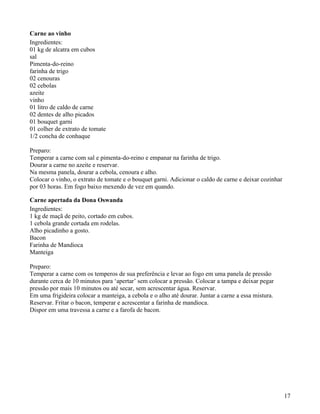 Carne ao vinho
Ingredientes:
01 kg de alcatra em cubos
sal
Pimenta-do-reino
farinha de trigo
02 cenouras
02 cebolas
azeite
vinho
01 litro de caldo de carne
02 dentes de alho picados
01 bouquet garni
01 colher de extrato de tomate
1/2 concha de conhaque

Preparo:
Temperar a carne com sal e pimenta-do-reino e empanar na farinha de trigo.
Dourar a carne no azeite e reservar.
Na mesma panela, dourar a cebola, cenoura e alho.
Colocar o vinho, o extrato de tomate e o bouquet garni. Adicionar o caldo de carne e deixar cozinhar
por 03 horas. Em fogo baixo mexendo de vez em quando.

Carne apertada da Dona Oswanda
Ingredientes:
1 kg de maçã de peito, cortado em cubos.
1 cebola grande cortada em rodelas.
Alho picadinho a gosto.
Bacon
Farinha de Mandioca
Manteiga

Preparo:
Temperar a carne com os temperos de sua preferência e levar ao fogo em uma panela de pressão
durante cerca de 10 minutos para ‘apertar’ sem colocar a pressão. Colocar a tampa e deixar pegar
pressão por mais 10 minutos ou até secar, sem acrescentar água. Reservar.
Em uma frigideira colocar a manteiga, a cebola e o alho até dourar. Juntar a carne a essa mistura.
Reservar. Fritar o bacon, temperar e acrescentar a farinha de mandioca.
Dispor em uma travessa a carne e a farofa de bacon.




                                                                                                       17
 