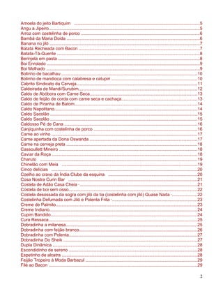 Amoela do jeito Bartiquim ........................................................................................................5
Angu a Jipeiro.............................................................................................................................5
Arroz com costelinha de porco ..................................................................................................6
Bambá da Maria Doida ..............................................................................................................6
Banana no jiló .............................................................................................................................7
Batata Recheada com Bacon ....................................................................................................7
Batata-Tá-Quente ......................................................................................................................8
Berinjela em pasta .....................................................................................................................8
Boi Enrolado ...............................................................................................................................9
Boi Molhado ...............................................................................................................................9
Bolinho de bacalhau .................................................................................................................10
Bolinho de mandioca com calabresa e catupiri .......................................................................10
Cabrito Sindicato da Cerveja....................................................................................................11
Caldeirada de Mandi/Surubim..................................................................................................12
Caldo de Abóbora com Carne Seca.........................................................................................13
Caldo de feijão de corda com carne seca e cachaça...............................................................13
Caldo de Piranha de Batom......................................................................................................14
Caldo Napolitano.......................................................................................................................14
Caldo Sacolão ..........................................................................................................................15
Caldo Sacolão ..........................................................................................................................15
Caldosso Pé de Cana ..............................................................................................................16
Canjiquinha com costelinha de porco ......................................................................................16
Carne ao vinho .........................................................................................................................17
Carne apertada da Dona Oswanda .........................................................................................17
Carne na cerveja preta .............................................................................................................18
Cassoullett Mineiro ...................................................................................................................18
Caviar da Roça ........................................................................................................................18
Charuto ...................................................................................................................................19
Chinelão com Meia ................................................................................................................19
Cinco delícias .........................................................................................................................20
Coelho ao cravo da Índia Clube da esquina ..........................................................................20
Cosa Nostra Curin Bar ...........................................................................................................21
Costela de Adão Casa Cheia ·..................................................................................................21
Costela de boi sem osso...........................................................................................................22
Costela desossada da sogra com jiló da tia (costelinha com jiló) Quase Nada ·.....................22
Costelinha Defumada com Jiló e Polenta Frita ·.......................................................................23
Creme de Palmito.....................................................................................................................23
Creme Indiano...........................................................................................................................24
Cupim Bandido..........................................................................................................................24
Cura Ressaca............................................................................................................................25
Dobradinha a milanesa.............................................................................................................25
Dobradinha com feijão branco..................................................................................................26
Dobradinha com Polenta...........................................................................................................27
Dobradinha Do Sheik ...............................................................................................................27
Dupla Dinâmica ........................................................................................................................28
Escondidinho de sereno ...........................................................................................................28
Espetinho de alcatra ................................................................................................................28
Feijão Tropeiro à Moda Barbazul .............................................................................................29
Filé ao Bacon ...........................................................................................................................29

                                                                                                                                           2
 