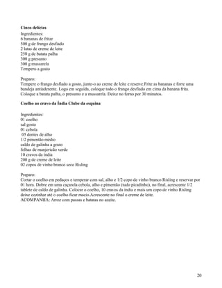Cinco delícias
Ingredientes:
6 bananas de fritar
500 g de frango desfiado
2 latas de creme de leite
250 g de batata palha
300 g presunto
300 g mussarela
Tempero a gosto

Preparo:
Tempere o frango desfiado a gosto, junte-o ao creme de leite e reserve.Frite as bananas e forre uma
bandeja antiaderente. Logo em seguida, coloque todo o frango desfiado em cima da banana frita.
Coloque a batata palha, o presunto e a mussarela. Deixe no forno por 30 minutos.

Coelho ao cravo da Índia Clube da esquina

Ingredientes:
01 coelho
sal gosto
01 cebola
 05 dentes de alho
1/2 pimentão médio
caldo de galinha a gosto
folhas de manjericão verde
10 cravos da índia
200 g de creme de leite
02 copos de vinho branco seco Risling

Preparo:
Cortar o coelho em pedaços e temperar com sal, alho e 1/2 copo de vinho branco Risling e reservar por
01 hora. Dobre em uma caçarola cebola, alho e pimentão (tudo picadinho), no final, acrescente 1/2
tablete de caldo de galinha. Colocar o coelho, 10 cravos da índia e mais um copo de vinho Risling
deixe cozinhar até o coelho ficar macio.Acrescente no final o creme de leite.
ACOMPANHA: Arroz com passas e batatas no azeite.




                                                                                                      20
 