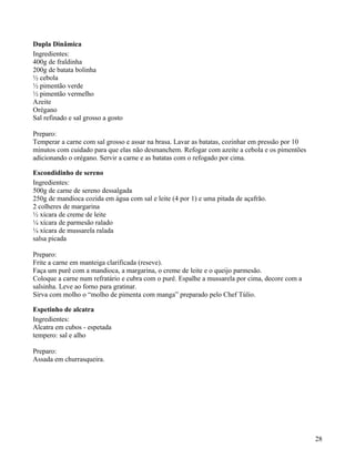 Dupla Dinâmica
Ingredientes:
400g de fraldinha
200g de batata bolinha
½ cebola
½ pimentão verde
½ pimentão vermelho
Azeite
Orégano
Sal refinado e sal grosso a gosto

Preparo:
Temperar a carne com sal grosso e assar na brasa. Lavar as batatas, cozinhar em pressão por 10
minutos com cuidado para que elas não desmanchem. Refogar com azeite a cebola e os pimentões
adicionando o orégano. Servir a carne e as batatas com o refogado por cima.

Escondidinho de sereno
Ingredientes:
500g de carne de sereno dessalgada
250g de mandioca cozida em água com sal e leite (4 por 1) e uma pitada de açafrão.
2 colheres de margarina
½ xícara de creme de leite
¼ xícara de parmesão ralado
¼ xícara de mussarela ralada
salsa picada

Preparo:
Frite a carne em manteiga clarificada (reseve).
Faça um purê com a mandioca, a margarina, o creme de leite e o queijo parmesão.
Coloque a carne num refratário e cubra com o purê. Espalhe a mussarela por cima, decore com a
salsinha. Leve ao forno para gratinar.
Sirva com molho o “molho de pimenta com manga” preparado pelo Chef Túlio.

Espetinho de alcatra
Ingredientes:
Alcatra em cubos - espetada
tempero: sal e alho

Preparo:
Assada em churrasqueira.




                                                                                                 28
 
