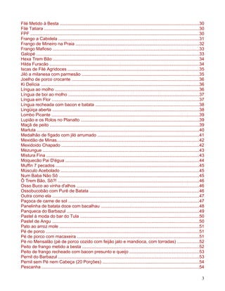 Filé Metido à Besta ..................................................................................................................30
Filé Tatiara ...............................................................................................................................30
FPF ...........................................................................................................................................30
Frango a Cabidela ....................................................................................................................31
Frango de Mineiro na Praia .....................................................................................................32
Frango Mafioso ........................................................................................................................33
Galopé ......................................................................................................................................33
Hexa Trem Bão ........................................................................................................................34
Hilda Furacão ...........................................................................................................................34
Iscas de Filé Agridoces ............................................................................................................35
Jiló a milanesa com parmesão ................................................................................................35
Joelho de porco crocante .........................................................................................................36
Ki Delícia ..................................................................................................................................36
Língua ao molho ......................................................................................................................36
Língua de boi ao molho ............................................................................................................37
Língua em Flor .........................................................................................................................37
Língua recheada com bacon e batata .....................................................................................38
Lingüiça aberta .........................................................................................................................38
Lombo Picante .........................................................................................................................39
Lupião e os Rolos no Planalto .................................................................................................39
Maçã de peito ...........................................................................................................................39
Marluta .....................................................................................................................................40
Medalhão de fígado com jiló arrumado ...................................................................................41
Mexidão de Minas.....................................................................................................................42
Mexidoido Chapado .................................................................................................................42
Mezungue .................................................................................................................................43
Mistura Fina ..............................................................................................................................43
Moquecão Pai D'égua ..............................................................................................................44
Muffin 7 pecados ......................................................................................................................45
Músculo Acebolado ..................................................................................................................45
Num Baba Não Sô ...................................................................................................................45
Ô Trem Bão, Sô?! ....................................................................................................................46
Osso Buco ao vinha d'alhos .....................................................................................................46
Ossobucobão com Purê de Batata ..........................................................................................46
Outra como ela .........................................................................................................................47
Paçoca de carne de sol ............................................................................................................47
Panelinha de batata doce com bacalhau .................................................................................48
Panqueca do Barbazul .............................................................................................................49
Pastel à moda do bar do Tula ..................................................................................................50
Pastel de Angu .........................................................................................................................50
Pato ao arroz mole ...................................................................................................................51
Pé de porco ..............................................................................................................................51
Pé de porco com macaxeira ....................................................................................................51
Pé no Mensalão (pé de porco cozido com feijão jalo e mandioca, com torradas) ..................52
Peito de frango metido a besta ................................................................................................52
Peito de frango recheado com bacon presunto e queijo .........................................................53
Pernil do Barbazul ....................................................................................................................53
Pernil sem Pé nem Cabeça (20 Porções) ...............................................................................54
Pescanha .................................................................................................................................54

                                                                                                                                               3
 