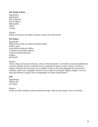 Filé Metido à Besta
Ingredientes:
Ingredientes:
Filé a milanesa;
Purê de batata;
Batata palha;
Alface;
Tomate;

Preparo:
Dispor em travessa com folhas de alface e tomate em forma de flor.

Filé Tatiara
Ingredientes:
400g de filé cortado em cubos de tamanho médio
fondor a gosto
meia cebola cortada em rodelas
3 colheres de requeijão cremoso
4 fatias de queijo muzzarela
orégano
pão francês

Preparo:
Untar a chapa com um pouco de óleo, colocar o filé salpicando-o com Fondor e mexendo rapidamente
com uma espátula, até que se obtenha uma cor uniforme em todos os cubos. Colocar a cebola em
rodelas, mexendo mais um pouco com a espátula. Colocar o filé assim preparado em uma travessa
refratária, cobrir com o requeijão cremoso e com as fatias de muzzarela. Salpicar orégano e levar ao
forno para derreter o queijo. Servir acompanhado com fatias de pão francês.

FPF
Ingredientes:
600g de filé
sal a gosto

Preparo:
Cortar em cubos, temperar, passar na farinha de trigo e fritar em óleo quente. Servir com limão.




                                                                                                   30
 