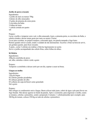 Joelho de porco crocante
Ingredientes:
1 joelho de mais ou menos 700g
2 dentes de alho amassados
12 grãos de pimenta-do-reino preta
2 cravinhos da Índia
3 folhas de louro
1 cebola cortada em quatro
sal

Preparo:
Lavar o joelho e temperar com o sal, o alho amassado, louro, a pimenta preta, os cravinhos da Índia, a
cebola cortada e deixar tomar gosto por mais ou menos 2 horas.
Levar para cozinhar, no próprio tempero, colocando água, em panela tampada e fogo lento.
Retirar quando estiver cozido, tendo o cuidado de não desmanchar. Escorrer e fritar na hora de servir,
em gordura quente, para ficar crocante.
À parte., cortar 2 cebolas em rodelas e fritá-las ligeiramente no azeite.
Servir o joelho acompanhado das cebola fritas, sobre folhas de alface.

Ki Delícia
Ingredientes:
200g de costelinha de porco
sal, alho, salsinha e cheiro verde a gosto

Preparo:
Temperar a costelinha e deixar curtir por um dia, espetar e assar na brasa.

Língua ao molho
Ingredientes:
3 Kg de língua
02 cebolas grandes picadinhas
02 cabeças grandes de alho
03 colheres de sopa de Knorr carne granulado
Sal a gosto

Preparo:
Não refogar os condimentos nem a língua. Basta colocar tudo junto, cobrir de água e pôr para ferver em
fogo brando. Não deixar agarrar no fundo da panela. Após o cozimento, para engrossar o molho, usam-
se tomates, cebolas e pimentões, sendo a proporção 2 tomates: 1 cebola/pimentão (por exemplo: para
500 Kg de tomate, colocar 250 Kg ao todo de cebolas e pimentões).




                                                                                                     36
 
