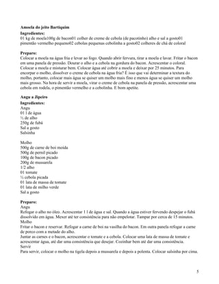 Amoela do jeito Bartiquim
Ingredientes:
01 kg de moela100g de bacon01 colher de creme de cebola (de pacotinho) alho e sal a gosto01
pimentão vermelho pequeno02 cebolas pequenas cebolinha a gosto02 colheres de chá de coloral

Preparo:
Colocar a moela na água fria e levar ao fogo. Quando abrir fervura, tirar a moela e lavar. Fritar o bacon
em uma panela de pressão. Dourar o alho e a cebola na gordura do bacon. Acrescentar o coloral.
Colocar a moela e misturar bem. Colocar água até cobrir a moela e deixar por 25 minutos. Para
encorpar o molho, dissolver o creme de cebola na água fria? É isso que vai determinar a textura do
molho, portanto, colocar mais água se quiser um molho mais fino e menos água se quiser um molho
mais grosso. Na hora de servir a moela, virar o creme de cebola na panela de pressão, acrescentar uma
cebola em rodela, o pimentão vermelho e a cebolinha. E bom apetite.

Angu a Jipeiro
Ingredientes:
Angu
01 l de água
½ de alho
250g de fubá
Sal a gosto
Salsinha

Molho
500g de carne de boi moída
500g de pernil picado
100g de bacon picado
200g de mussarela
1/2 alho
01 tomate
½ cebola picada
01 lata de massa de tomate
01 lata de milho verde
Sal a gosto

Preparo:
Angu
Refogar o alho no óleo. Acrescentar 1 l de água e sal. Quando a água estiver fervendo despejar o fubá
dissolvido em água. Mexer até ter consistência para não empelotar. Tampar por cerca de 15 minutos.
Molho
Fritar o bacon e reservar. Refogar a carne de boi na vasilha do bacon. Em outra panela refogar a carne
de porco com a metade do alho.
Juntar as carnes e o bacon, acrescentar o tomate e a cebola. Colocar uma lata de massa de tomate e
acrescentar água, até dar uma consistência que desejar. Cozinhar bem até dar uma consistência.
Servir
Para servir, colocar o molho na tigela depois a mussarela e depois a polenta. Colocar salsinha por cima.



                                                                                                        5
 