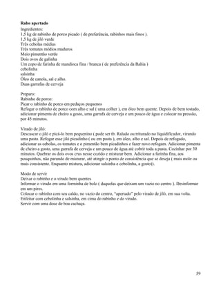 Rabo apertado
Ingredientes:
1,5 kg de rabinho de porco picado ( de preferência, rabinhos mais finos ).
1,5 kg de jiló verde
Três cebolas médias
Três tomates médios maduros
Meio pimentão verde
Dois ovos de galinha
Um copo de farinha de mandioca fina / branca ( de preferência da Bahia )
cebolinha
salsinha
Óleo de canola, sal e alho.
Duas garrafas de cerveja

Preparo:
Rabinho de porco:
Picar o rabinho de porco em pedaços pequenos
Refogar o rabinho de porco com alho e sal ( uma colher ), em óleo bem quente. Depois de bem tostado,
adicionar pimenta de cheiro a gosto, uma garrafa de cerveja e um pouco de água e colocar na pressão,
por 45 minutos.

Virado de jiló:
Descascar o jiló e picá-lo bem pequenino ( pode ser tb. Ralado ou triturado no liquidificador, virando
uma pasta. Refogar esse jiló picadinho ( ou em pasta ), em óleo, alho e sal. Depois de refogado,
adicionar as cebolas, os tomates e o pimentão bem picadinhos e fazer novo refogam. Adicionar pimenta
de cheiro a gosto, uma garrafa de cerveja e um pouco de água até cobrir toda a pasta. Cozinhar por 30
minutos. Quebrar os dois ovos crus nesse cozido e misturar bem. Adicionar a farinha fina, aos
pouquinhos, não parando de misturar, até atingir o ponto de consistência que se deseja ( mais mole ou
mais consistente. Enquanto mistura, adicionar salsinha e cebolinha, a gosto)).

Modo de servir
Deixar o rabinho e o virado bem quentes
Informar o virado em uma forminha de bolo ( daquelas que deixam um vazio no centro ). Desinformar
em um pires.
Colocar o rabinho com seu caldo, no vazio do centro, “apertado” pelo virado de jiló, em sua volta.
Enfeitar com cebolinha e salsinha, em cima do rabinho e do virado.
Servir com uma dose de boa cachaça.




                                                                                                   59
 
