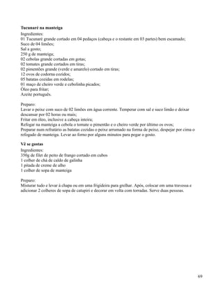 Tucunaré na manteiga
Ingredientes:
01 Tucunaré grande cortado em 04 pedaços (cabeça e o restante em 03 partes) bem escamado;
Suco de 04 limões;
Sal a gosto;
250 g de manteiga;
02 cebolas grande cortadas em gotas;
02 tomates grande cortados em tiras;
02 pimentões grande (verde e amarelo) cortado em tiras;
12 ovos de codorna cozidos;
05 batatas cozidas em rodelas;
01 maço de cheiro verde e cebolinha picados;
Óleo para fritar;
Azeite português.

Preparo:
Lavar o peixe com suco de 02 limões em água corrente. Temperar com sal e suco limão e deixar
descansar por 02 horas ou mais;
Fritar em óleo, inclusive a cabeça inteira;
Refogar na manteiga a cebola o tomate o pimentão e o cheiro verde por último os ovos;
Preparar num refratário as batatas cozidas o peixe arrumado na forma de peixe, despejar por cima o
refogado de manteiga. Levar ao forno por alguns minutos para pegar o gosto.

Vê se gostas
Ingredientes:
350g de filet de peito de frango cortado em cubos
1 colher de chá de caldo de galinha
1 pitada de creme de alho
1 colher de sopa de manteiga

Preparo:
Misturar tudo e levar à chapa ou em uma frigideira para grelhar. Após, colocar em uma travessa e
adicionar 2 colheres de sopa de catupiri e decorar em volta com torradas. Serve duas pessoas.




                                                                                                     69
 
