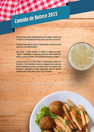 O concurso que acontece simultaneamente nas 20 cidades, vai para a sua
16ª edição e será realizado em Fortaleza entre 10 de abril a 03 de maio.
20 botecos farão parte do concurso, representando a tradição da capital
alencarina e sua cultura de boteco.
Para decidir o grande vencedor, os critérios “o melhor tira gosto”,
“higiene”, “atendimento” e “temperatura da bebida” serão avaliados pelo
público e jurados convidados, sob a apuração do Instituto Vox Populi.
O plano comercial da TV Verdes Mares é a oportunidade perfeita para
aproximar a marca do público, através da divulgação deste evento que
deixa os fortalezenses ansiosos e com água na boca. Essa campanha será
produzida e distribuída em nossa programação além da cobertura
jornalística da TV Verdes Mares e do G1 Ceará na internet.
Comida de Buteco 2015
Comida de Buteco 2015
 