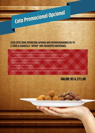 Cota Promocional Opcional
Cota Promocional Opcional
VALOR: R$ 6.371,00
ESTA COTA SERÁ OFERECIDA APENAS AOS PATROCINADORES DE TV
E TERÁ A CHANCELA “APOIO” NOS SEGUINTES MATERIAIS:
- 1 página no Mini Guia (8 x 10 cm) – para venda efetivada até o dia 15.12.2014
- 1 caravana para 12 pessoas com visita a 3 botecos do circuito, com direito a tira gosto, cerveja e refrigerante.
(A operação e transporte é de responsabilidade da Comida di Buteco Produções Gastronômicas Ltda).
- Bandeirolas (21 x 30 cm) em todos os botecos do circuito – para venda efetivada até o dia 15.12.2014.
- Citação da marca na locução no evento de premiação.
- 15 convites para o evento de premiação.
- Direito a colocar 1 banner (01 x 0,70 cm) no evento de premiação (custo de produção do cliente).
- Espaço para colocação de blimp (desde que o evento seja reallizado em local aberto e haja espaço disponível - custo de produção do cliente).
 