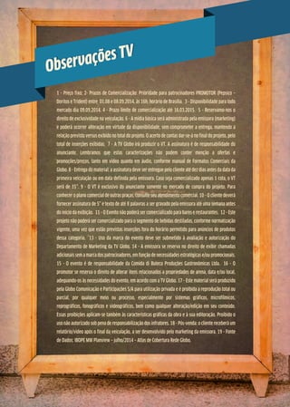 Observações TV
Observações TV
1 - Preço fixo; 2- Prazos de Comercialização: Prioridade para patrocinadores PROMOTOR (Pepsico –
Doritos e Trident) entre 01.08 e 08.09.2014, às 16h, horário de Brasília. 3 - Disponibilidade para todo
mercado dia 09.09.2014. 4 - Prazo limite de comercialização até 16.03.2015. 5 - Reservamo-nos o
direito de exclusividade na veiculação. 6 - A mídia básica será administrada pela emissora (marketing)
e poderá ocorrer alteração em virtude da disponibilidade, sem comprometer a entrega, mantendo a
relação previsto versus exibido no total do projeto. O acerto de contas dar-se-á no final do projeto, pelo
total de inserções exibidas. 7 - A TV Globo irá produzir o VT. A assinatura é de responsabilidade do
anunciante. Lembramos que estas caracterizações não podem conter menção a ofertas e
promoções/preços, tanto em vídeo quanto em áudio, conforme manual de Formatos Comerciais da
Globo. 8 - Entrega do material: a assinatura deve ser entregue pelo cliente até dez dias antes da data da
primeira veiculação ou em data definida pela emissora. Caso seja comercializado apenas 1 cota, o VT
será de 15’’. 9 - O VT é exclusivo do anunciante somente no mercado de compra do projeto. Para
conhecer o plano comercial de outras praças, consulte seu atendimento comercial. 10 - O cliente deverá
fornecer assinatura de 5” e texto de até 8 palavras a ser gravado pela emissora até uma semana antes
do início da exibição. 11 - O Evento não poderá ser comercializado para bares e restaurantes. 12 - Este
projeto não poderá ser comercializado para o segmento de bebidas destiladas, conforme normatização
vigente, uma vez que estão previstas inserções fora do horário permitido para anúncios de produtos
dessa categoria. 13 - Uso da marca do evento deve ser submetido à avaliação e autorização do
Departamento de Marketing da TV Globo. 14 - A emissora se reserva no direito de exibir chamadas
adicionais sem a marca dos patrocinadores, em função de necessidades estratégicas e/ou promocionais.
15 - O evento é de responsabilidade da Comida di Buteco Produções Gastronômicas Ltda. 16 - O
promotor se reserva o direito de alterar itens relacionados a propriedades de arena, data e/ou local,
adequando-os às necessidades do evento, em acordo com a TV Globo. 17 - Este material será produzido
pela Globo Comunicação e Participações S/A para utilização privada e é proibida a reprodução total ou
parcial, por qualquer meio ou processo, especialmente por sistemas gráficos, microfílmicos,
reprográficos, fonográficos e videográficos, bem como qualquer alteração/edição em seu conteúdo.
Essas proibições aplicam-se também às características gráficas da obra e à sua editoração. Proibido o
uso não autorizado sob pena de responsabilização dos infratores. 18 - Pós-venda: o cliente receberá um
relatório/vídeo após o final da veiculação, a ser desenvolvido pelo marketing da emissora. 19 - Fonte
de Dados: IBOPE MW Planview – julho/2014 – Atlas de Cobertura Rede Globo.
 