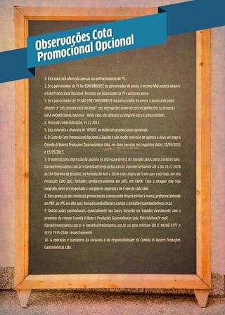 1. Esta cota será oferecida apenas aos patrocinadores de TV.
2. Se o patrocinador de TV for CONCORRENTE do patrocinador de arena, o mesmo NÃO poderá adquirir
a Cota Promocional Opcional. Teremos um anunciante na TV e outro na arena.
3. Se o patrocinador de TV NÃO FOR CONCORRENTE do patrocinador de arena, o anunciante pode
adquirir a “cota promocional opcional” com entrega dos materiais pré-estabelecidos na proposta
COTA PROMOCIONAL opcional”. Neste caso, ele bloqueia a categoria para a arena também.
4. Prazo de comercialização: 15.12.2014.
5. Esta cota terá a chancela de “APOIO” no materiais promocionais opcionais.
6. O Custo da Cota Promocional Opcional é líquido e não incide comissão de agência e deve ser pago à
Comida di Buteco Produções Gastronômicas Ltda. em duas parcelas nas seguintes datas: 10/04/2015
e 15/05/2015.
7. O material para impressão do anúncio no mini-guia deverá ser enviado pelos patrocinadores para
flavia@freeprojetos.com.br e daniella@freeprojetos.com.br impreterivelmente até o dia 16.12.2014
às 16h (horário de Brasília), no formato de 8cm x 10 cm com sangria de 5 mm para cada lado, em alta
resolução (300 dpi), fechados (preferencialmente em pdf), em CMYK. Caso a imagem não seja
sangrada, deve ser respeitado a margem de segurança de 5 mm de cada lado.
8. Para produção dos materiais promocionais o anunciante deverá enviar a marca, preferencialmente
em PDF, ou JPG em alta para flavia@comidadibuteco.com.br e daniella@comidadibuteco.cm.br.
9. Outras ações promocionais, especialmente nos bares, deverão ser tratadas diretamente com o
promotor do evento: Comida di Buteco Produções Gastronômicas Ltda. Pelo telefone/e-mail:
flavia@freeprojetos.com.br e daniella@freeprojetos.com.br ou pelo telefone (011) 98266-3777 e
(031) 7535-0346, respectivamente.
10. A operação e transporte da caravana é de responsabilidade da Comida di Buteco Produções
Gastronômicas Ltda.
Observações Cota
Promocional OpcionalObservações Cota
Promocional Opcional
 