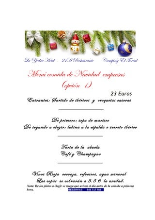La Yedra Hotel

24H Restaurante

Camping El Torcal

Menú comida de Navidad empresas
(opción 1)
23 Euros

Entrantes: Surtido de ibéricos y croquetas caseras
_______________
De primero: sopa de marisco
De segundo a elegir: lubina a la espalda o secreto ibérico
_______________
Tarta de la abuela
Café y Champagne
_______________
Vinos Rioja cerveza, refrescos, agua mineral
Las copas se cobrarán a 3.5 € la unidad.
Nota: De los platos a elegir se ruega que avisen el día antes de la comida a primera
hora.
RESERVAS
645 717 458…

 