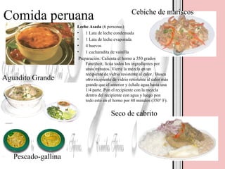 Comida peruana
Leche Asada (6 personas)
• 1 Lata de leche condensada
• 1 Lata de leche evaporada
• 4 huevos
• 1 cucharadita de vainilla
Preparación: Calienta el horno a 350 grados
Farenheit; licúa todos los ingredientes por
unos minutos. Vierte la mezcla en un
recipiente de vidrio resistente al calor. Busca
otro recipiente de vidrio resistente al calor más
grande que el anterior y échale agua hasta una
1/4 parte. Pon el recipiente con la mezcla
dentro del recipiente con agua y luego pon
todo esto en el horno por 40 minutos (350° F).
Aguadito Grande
Seco de cabrito
Cebiche de mariscos
Pescado-gallina
 