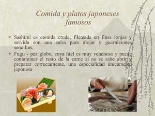 Sashimi es comida cruda, fileteada en finas lonjas y servida con una salsa para mojar y guarniciones sencillas.  Fugu - pez globo, cuya hiel es muy venenosa y puede contaminar el resto de la carne si no se sabe abrir y preparar correctamente, una especialidad únicamente japonesa  Comida y platos japoneses  famosos 
