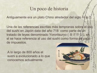 Antiguamente era un plato Chino alrededor del siglo IV a.C. Una de las referencias escritas más tempranas sobre el uso del sushi en Japón data del año 718  como parte de un tratado de leyes denominado Yororitsuryo ( 養老律令 ), en eĺ se hace referencia al uso del sushi como forma de pago de impuestos. Un poco de historia A lo largo de 800 años el sushi a evolucionado a lo que conocemos actualmente 