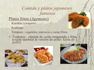 Comida y platos japoneses  famosos Tonkatsu - chuleta de cerdo empanada y frita (existe también la versión de pollo:  katsu de pollo )  Korokke (croqueta)  Tempura - vegetales, mariscos o carne fritos.  Platos fritos ( Agemono )   Kushiage  