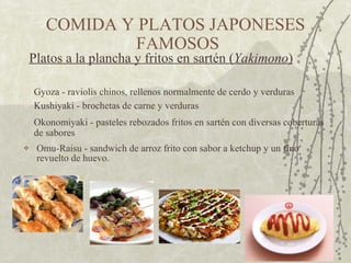 Omu-Raisu - sandwich de arroz frito con sabor a ketchup y un fino revuelto de huevo.  COMIDA Y PLATOS JAPONESES  FAMOSOS Gyoza - raviolis chinos, rellenos normalmente de cerdo y verduras  Platos a la plancha y fritos en sartén ( Yakimono )   Okonomiyaki - pasteles rebozados fritos en sartén con diversas coberturas de sabores  Kushiyaki - brochetas de carne y verduras  