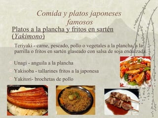 Platos a la plancha y fritos en sartén ( Yakimono )   Comida y platos japoneses  famosos Yakisoba - tallarines fritos a la japonesa  Teriyaki - carne, pescado, pollo o vegetales a la plancha, a la parrilla o fritos en sartén glaseado con salsa de soja endulzada.  Yakitori- brochetas de pollo  Unagi - anguila a la plancha  