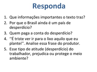 Que informações importantes o texto traz? Por que o Brasil ainda é um país de desperdício? Quem paga a conta do desperdício? ‘‘ É triste ver ir para o lixo aquilo que eu plantei’’. Analise essa frase do produtor. Esse tipo de atitude (desperdício) do trabalhador, prejudica ou protege o meio ambiente? Responda 