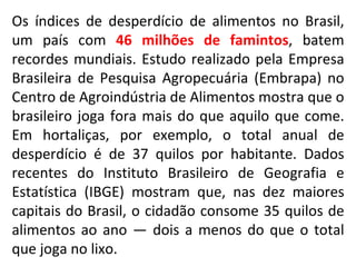Os índices de desperdício de alimentos no Brasil, um país com  46 milhões de famintos , batem recordes mundiais. Estudo realizado pela Empresa Brasileira de Pesquisa Agropecuária (Embrapa) no Centro de Agroindústria de Alimentos mostra que o brasileiro joga fora mais do que aquilo que come. Em hortaliças, por exemplo, o total anual de desperdício é de 37 quilos por habitante. Dados recentes do Instituto Brasileiro de Geografia e Estatística (IBGE) mostram que, nas dez maiores capitais do Brasil, o cidadão consome 35 quilos de alimentos ao ano — dois a menos do que o total que joga no lixo.  