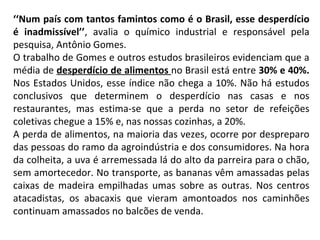 ‘‘ Num país com tantos famintos como é o Brasil, esse desperdício é inadmissível’’ , avalia o químico industrial e responsável pela pesquisa, Antônio Gomes.  O trabalho de Gomes e outros estudos brasileiros evidenciam que a média de  desperdício de alimentos  no Brasil está entre  30% e 40%.  Nos Estados Unidos, esse índice não chega a 10%. Não há estudos conclusivos que determinem o desperdício nas casas e nos restaurantes, mas estima-se que a perda no setor de refeições coletivas chegue a 15% e, nas nossas cozinhas, a 20%. A perda de alimentos, na maioria das vezes, ocorre por despreparo das pessoas do ramo da agroindústria e dos consumidores. Na hora da colheita, a uva é arremessada lá do alto da parreira para o chão, sem amortecedor. No transporte, as bananas vêm amassadas pelas caixas de madeira empilhadas umas sobre as outras. Nos centros atacadistas, os abacaxis que vieram amontoados nos caminhões continuam amassados no balcões de venda. 