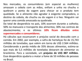 Nos mercados, os consumidores (em especial as mulheres) amassam a cebola com as mãos, enfiam a unha no chuchu e quebram a ponta da vagem para checar se o produto tem qualidade. Se o alimento não agradar à exigente compradora, o destino da cebola, do chuchu ou da vagem é o lixo. Ninguém vai querer uma comida amassada ou quebrada. Do total de desperdício no país, 10% ocorrem durante a colheita; 50% no manuseio e transporte dos alimentos; 30% nas centrais de abastecimento; e os últimos  10% ficam diluídos entre supermercados e consumidores. Há cálculos que escancaram o prejuízo social do descuido com a comida. Em 2002, por exemplo, a safra de hortaliças foi de 15,743 milhões de toneladas, que valem em torno de US$ 2.564 milhões. Considerando a perda média de 35% desses alimentos, estima-se que mais de 5,5 milhões de toneladas deixaram de alimentar os brasileiros. Para a sociedade, um  prejuízo de US$ 887 milhões . Esse desperdício ajudaria a matar a fome de 53 milhões de pessoas no Brasil.  