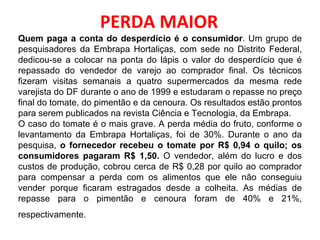PERDA MAIOR Quem paga a conta do desperdício é o consumidor . Um grupo de pesquisadores da Embrapa Hortaliças, com sede no Distrito Federal, dedicou-se a colocar na ponta do lápis o valor do desperdício que é repassado do vendedor de varejo ao comprador final. Os técnicos fizeram visitas semanais a quatro supermercados da mesma rede varejista do DF durante o ano de 1999 e estudaram o repasse no preço final do tomate, do pimentão e da cenoura. Os resultados estão prontos para serem publicados na revista Ciência e Tecnologia, da Embrapa. O caso do tomate é o mais grave. A perda média do fruto, conforme o levantamento da Embrapa Hortaliças, foi de 30%. Durante o ano da pesquisa,  o fornecedor recebeu o tomate por R$ 0,94 o quilo; os consumidores pagaram R$ 1,50.  O vendedor, além do lucro e dos custos de produção, cobrou cerca de R$ 0,28 por quilo ao comprador para compensar a perda com os alimentos que ele não conseguiu vender porque ficaram estragados desde a colheita. As médias de repasse para o pimentão e cenoura foram de 40% e 21%, respectivamente.   