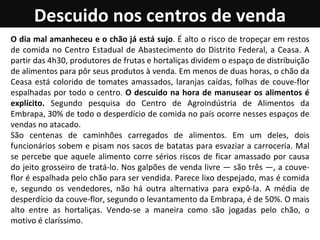 Descuido nos centros de venda O dia mal amanheceu e o chão já está sujo . É alto o risco de tropeçar em restos de comida no Centro Estadual de Abastecimento do Distrito Federal, a Ceasa. A partir das 4h30, produtores de frutas e hortaliças dividem o espaço de distribuição de alimentos para pôr seus produtos à venda. Em menos de duas horas, o chão da Ceasa está colorido de tomates amassados, laranjas caídas, folhas de couve-flor espalhadas por todo o centro.  O descuido na hora de manusear os alimentos é explícito.  Segundo pesquisa do Centro de Agroindústria de Alimentos da Embrapa, 30% de todo o desperdício de comida no país ocorre nesses espaços de vendas no atacado.  São centenas de caminhões carregados de alimentos. Em um deles, dois funcionários sobem e pisam nos sacos de batatas para esvaziar a carroceria. Mal se percebe que aquele alimento corre sérios riscos de ficar amassado por causa do jeito grosseiro de tratá-lo. Nos galpões de venda livre — são três —, a couve-flor é espalhada pelo chão para ser vendida. Parece lixo despejado, mas é comida e, segundo os vendedores, não há outra alternativa para expô-la. A média de desperdício da couve-flor, segundo o levantamento da Embrapa, é de 50%. O mais alto entre as hortaliças. Vendo-se a maneira como são jogadas pelo chão, o motivo é claríssimo.  