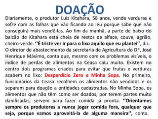 DOAÇÃO Diariamente, o produtor Luiz Kitahara, 58 anos, vende verduras e sofre com as folhas que vão ficando ao léu porque sabe que não conseguirá mais vendê-las. Ao fim da manhã, a parte de baixo do balcão de Kitahara está cheia de restos de alface, couve, agrião, cheiro-verde.  ‘‘É triste ver ir para o lixo aquilo que eu plantei’ ’, diz. O diretor de abastecimento da secretaria de Agricultura do DF, José Henrique Máximo, conta que, mesmo com os problemas visíveis, o índice de perdas de alimentos na Ceasa caiu muito. Existem no centro dois programas criados para evitar que frutas e verduras acabem no lixo:  Desperdício Zero e Minha Sopa . No primeiro, funcionários da Ceasa recolhem os alimentos não vendidos e os separam para doação a entidades cadastradas. No Minha Sopa, os alimentos que não têm como ser doados, por terem partes muito danificadas, servem para fazer comida já pronta.  ‘‘Orientamos sempre os produtores a nunca jogar comida fora, qualquer que seja, porque vamos aproveitá-la de alguma maneira’’,  conta.  