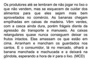 Os produtores até se lembram de não jogar no lixo o que não vendem, mas se esquecem de cuidar dos alimentos para que eles sejam mais bem aproveitados no comércio. As bananas chegam empilhadas em caixas de madeira. Vêm verdes, com a casca ainda dura, porém frágeis diante da agressão do transporte e manuseio. As caixas retangulares quase nunca conseguem deixar os frutos intactos. Elas amassam os que estão em cima. Arranham e mancham os guardados nos cantos. E o consumidor, lá no mercado, olhará a banana manchada e machucada e a deixará na gôndola, esperando a hora de ir para o lixo. (MCD)   