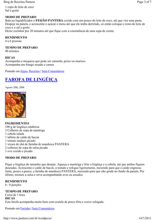 Blog de Receitas Pantera                                                                                   Page 3 of 7
 1 copo de leite de coco
 Sal a gosto

 MODO DE PREPARO
 Bata no liquidificador o FEIJÃO PANTERA cozido com um pouco do leite de coco, até que vire uma pasta.
 Despeje na panela, e acrescente o açúcar e mexa até que ele tenha derretido, só então coloque o resto do leite de
 coco e o sal a gosto.
 Deixe cozinhar por 20 minutos até que fique com a consistência de uma sopa de creme.

 RENDIMENTO
 4 a 6 pessoas

 TEMPO DE PREPARO
 40 minutos

 DICAS
 Acompanha a moqueca que pode ser camarão, peixe ou marisco.
 Acompanha um frango assado e carnes

 Postado em feijao, Receitas | Sem Comentários

 FAROFA DE LINGÜIÇA
 Agosto 20th, 2008




 INGREDIENTES
 100 g de lingüiça calabresa
 2 Colheres de sopa de manteiga
 1 cebola ralada
 1 tablete de caldo de bacon
 1 tomate maduro picado
 1 xícara de chá de farinha de mandioca PANTERA
 2 colheres de sopa de salsa picada
 1 ovo cozido e picado

 MODO DE PREPARO

 Pique a lingüiça do tamanho que desejar. Aqueça a manteiga e frite a lingüiça e a cebola, até que ambas fiquem
 douradas. Acrescente o caldo de bacon, o tomate e refogue ligeiramente, mexendo para que o caldo engrosse.
 Junte, pouco a pouco, a farinha de mandioca PANTERA, mexendo para que não grude no fundo da panela. Por
 último, misture a salsa e sirva acompanhando aves ou assados.

 RENDIMENTO
 6 / 8 porções

 TEMPO DE PREPARO
 Cerca de 1 hora
 DICAS
 Esta farofa acompanha muito bem com costela de porco frita e couve refogada.

 Postado em Farinha | Sem Comentários


http://www.pantera.com.br/wordpress/                                                                        14/7/2011
 