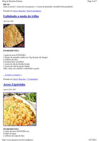 Blog de Receitas Pantera                                                                  Page 6 of 7
 DICAS
 Junte à receita 1 xícara de uvas passas e 1 xícara de pimentão vermelho bem picadinho.

 Postado em Arroz, Receitas | Sem Comentários

 Galinhada a moda da trilha
 Abril 9th, 2008




 INGREDIENTES

 1 quilo de arroz PANTERA
 1 frango de tamanho médio (ou 1kg de peito de frango)
 3 colheres de óleo
 4 tomates bem vermelhos.
 1 xícara de chá de farinha de pão.
 2 xícaras de chá de queijo ralado.
 Alho, salsa, sal, cebolas e cebolinhas a gosto.


 …Contira o restante! »

 Postado em Arroz, Receitas | 1 Comentário

 Arroz Ligeirinho
 Agosto 22nd, 2007




 INGREDIENTES
 2 copos de arroz PANTERA cru
 4 copos de água
 2 colheres de sopa de óleo

http://www.pantera.com.br/wordpress/                                                       14/7/2011
 