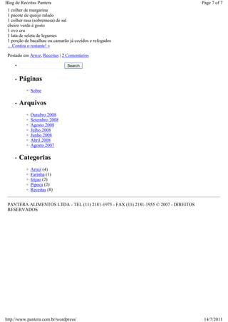 Blog de Receitas Pantera                                                              Page 7 of 7
 1 colher de margarina
 1 pacote de queijo ralado
 1 colher rasa (sobremesa) de sal
 cheiro verde à gosto
 1 ovo cru
 1 lata de seleta de legumes
 1 porção de bacalhau ou camarão já cozidos e refogados
 …Contira o restante! »

 Postado em Arroz, Receitas | 2 Comentários

     •                          Search


     •   Páginas
           ◦ Sobre

     •   Arquivos
           ◦   Outubro 2008
           ◦   Setembro 2008
           ◦   Agosto 2008
           ◦   Julho 2008
           ◦   Junho 2008
           ◦   Abril 2008
           ◦   Agosto 2007

     •   Categorias
           ◦   Arroz (4)
           ◦   Farinha (1)
           ◦   feijao (2)
           ◦   Pipoca (2)
           ◦   Receitas (8)


 PANTERA ALIMENTOS LTDA - TEL (11) 2181-1975 - FAX (11) 2181-1955 © 2007 - DIREITOS
 RESERVADOS




http://www.pantera.com.br/wordpress/                                                   14/7/2011
 