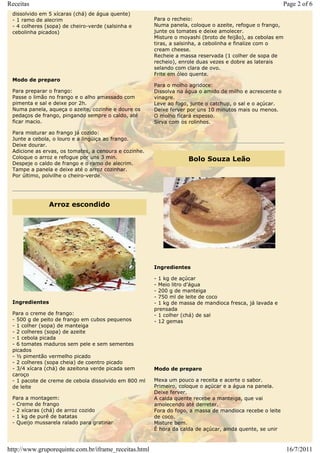 Receitas                                                                                                  Page 2 of 6
 dissolvido em 5 xícaras (chá) de água quente)
 - 1 ramo de alecrim                                   Para o recheio:
 - 4 colheres (sopa) de cheiro-verde (salsinha e       Numa panela, coloque o azeite, refogue o frango,
 cebolinha picados)                                    junte os tomates e deixe amolecer.
                                                       Misture o moyashi (broto de feijão), as cebolas em
                                                       tiras, a salsinha, a cebolinha e finalize com o
                                                       cream cheese.
                                                       Recheie a massa reservada (1 colher de sopa de
                                                       recheio), enrole duas vezes e dobre as laterais
                                                       selando com clara de ovo.
                                                       Frite em óleo quente.
 Modo de preparo
                                                       Para o molho agridoce:
 Para preparar o frango:                               Dissolva na água o amido de milho e acrescente o
 Passe o limão no frango e o alho amassado com         vinagre.
 pimenta e sal e deixe por 2h.                         Leve ao fogo, junte o catchup, o sal e o açúcar.
 Numa panela, aqueça o azeite, cozinhe e doure os      Deixe ferver por uns 10 minutos mais ou menos.
 pedaços de frango, pingando sempre o caldo, até       O molho ficará espesso.
 ficar macio.                                          Sirva com os rolinhos.

 Para misturar ao frango já cozido:
 Junte a cebola, o louro e a lingüiça ao frango.
 Deixe dourar.
 Adicione as ervas, os tomates, a cenoura e cozinhe.
 Coloque o arroz e refogue por uns 3 min.                           Bolo Souza Leão
 Despeje o caldo de frango e o ramo de alecrim.
 Tampe a panela e deixe até o arroz cozinhar.
 Por último, polvilhe o cheiro-verde.




                Arroz escondido




                                                       Ingredientes

                                                       - 1 kg de açúcar
                                                       - Meio litro d'água
                                                       - 200 g de manteiga
                                                       - 750 ml de leite de coco
 Ingredientes                                          - 1 kg de massa de mandioca fresca, já lavada e
                                                       prensada
 Para o creme de frango:                               - 1 colher (chá) de sal
 - 500 g de peito de frango em cubos pequenos          - 12 gemas
 - 1 colher (sopa) de manteiga
 - 2 colheres (sopa) de azeite
 - 1 cebola picada
 - 6 tomates maduros sem pele e sem sementes
 picados
 - ½ pimentão vermelho picado
 - 2 colheres (sopa cheia) de coentro picado
 - 3/4 xícara (chá) de azeitona verde picada sem       Modo de preparo
 caroço
 - 1 pacote de creme de cebola dissolvido em 800 ml    Mexa um pouco a receita e acerte o sabor.
 de leite                                              Primeiro, coloque o açúcar e a água na panela.
                                                       Deixe ferver.
 Para a montagem:                                      A calda quente recebe a manteiga, que vai
 - Creme de frango                                     amolecendo até derreter.
 - 2 xícaras (chá) de arroz cozido                     Fora do fogo, a massa de mandioca recebe o leite
 - 1 kg de purê de batatas                             de coco.
 - Queijo mussarela ralado para gratinar               Misture bem.
                                                       É hora da calda de açúcar, ainda quente, se unir



http://www.gruporequinte.com.br/iframe_receitas.html                                                        16/7/2011
 