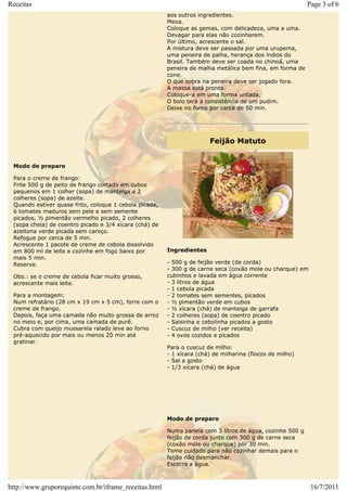 Receitas                                                                                                  Page 3 of 6
                                                        aos outros ingredientes.
                                                        Mexa.
                                                        Coloque as gemas, com delicadeza, uma a uma.
                                                        Devagar para elas não cozinharem.
                                                        Por último, acrescente o sal.
                                                        A mistura deve ser passada por uma urupema,
                                                        uma peneira de palha, herança dos índios do
                                                        Brasil. Também deve ser coada no chinoá, uma
                                                        peneira de malha metálica bem fina, em forma de
                                                        cone.
                                                        O que sobra na peneira deve ser jogado fora.
                                                        A massa está pronta.
                                                        Coloque-a em uma forma untada.
                                                        O bolo terá a consistência de um pudim.
                                                        Deixe no forno por cerca de 50 min.




                                                                       Feijão Matuto


 Modo de preparo

 Para o creme de frango:
 Frite 500 g de peito de frango cortado em cubos
 pequenos em 1 colher (sopa) de manteiga e 2
 colheres (sopa) de azeite.
 Quando estiver quase frito, coloque 1 cebola picada,
 6 tomates maduros sem pele e sem semente
 picados, ½ pimentão vermelho picado, 2 colheres
 (sopa cheia) de coentro picado e 3/4 xícara (chá) de
 azeitona verde picada sem caroço.
 Refogue por cerca de 5 min.
 Acrescente 1 pacote de creme de cebola dissolvido
 em 800 ml de leite e cozinhe em fogo baixo por         Ingredientes
 mais 5 min.
 Reserve.                                               - 500 g de feijão verde (de corda)
                                                        - 300 g de carne seca (coxão mole ou charque) em
 Obs.: se o creme de cebola ficar muito grosso,         cubinhos e lavada em água corrente
 acrescente mais leite.                                 - 3 litros de água
                                                        - 1 cebola picada
 Para a montagem:                                       - 2 tomates sem sementes, picados
 Num refratário (28 cm x 19 cm x 5 cm), forre com o     - ½ pimentão verde em cubos
 creme de frango.                                       - ½ xícara (chá) de manteiga de garrafa
 Depois, faça uma camada não muito grossa de arroz      - 2 colheres (sopa) de coentro picado
 no meio e, por cima, uma camada de purê.               - Salsinha e cebolinha picados a gosto
 Cubra com queijo mussarela ralado leve ao forno        - Cuscuz de milho (ver receita)
 pré-aquecido por mais ou menos 20 min até              - 4 ovos cozidos e picados
 gratinar.
                                                        Para o cuscuz de milho:
                                                        - 1 xícara (chá) de milharina (flocos de milho)
                                                        - Sal a gosto
                                                        - 1/3 xícara (chá) de água




                                                        Modo de preparo

                                                        Numa panela com 3 litros de água, cozinhe 500 g
                                                        feijão de corda junto com 300 g de carne seca
                                                        (coxão mole ou charque) por 30 min.
                                                        Tome cuidado para não cozinhar demais para o
                                                        feijão não desmanchar.
                                                        Escorra a água.



http://www.gruporequinte.com.br/iframe_receitas.html                                                       16/7/2011
 