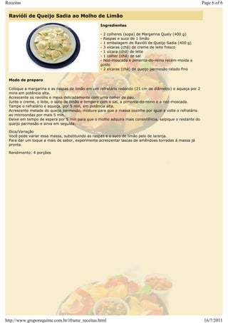 Receitas                                                                                                 Page 6 of 6

 Ravióli de Queijo Sadia ao Molho de Limão
                                                 Ingredientes

                                                 - 2 colheres (sopa) de Margarina Qualy (400 g)
                                                 - Raspas e suco de 1 limão
                                                 - 1 embalagem de Ravióli de Queijo Sadia (400 g)
                                                 - 3 xícaras (chá) de creme de leite fresco
                                                 - 1 xícara (chá) de leite
                                                 - 1 colher (chá) de sal
                                                 - Noz-moscada e pimenta-do-reino recém-moída a
                                                 gosto
                                                 - 2 xícaras (chá) de queijo parmesão ralado fino


 Modo de preparo

 Coloque a margarina e as raspas de limão em um refratário redondo (21 cm de diâmetro) e aqueça por 2
 mins em potência alta.
 Acrescente os raviólis e mexa delicadamente com uma colher de pau.
 Junte o creme, o leite, o suco de limão e tempere com o sal, a pimenta-do-reino e a noz-moscada.
 Tampe o refratário e aqueça, por 5 min, em potência alta.
 Acrescente metade do queijo parmesão, misture para que a massa cozinhe por igual e volte o refratário
 ao microondas por mais 5 min.
 Deixe em tempo de espera por 5 min para que o molho adquira mais consistência, salpique o restante do
 queijo parmesão e sirva em seguida.

 Dica/Variação
 Você pode variar essa massa, substituindo as raspas e o suco de limão pelo de laranja.
 Para dar um toque a mais de sabor, experimente acrescentar lascas de amêndoas torradas à massa já
 pronta.

 Rendimento: 4 porções




http://www.gruporequinte.com.br/iframe_receitas.html                                                      16/7/2011
 