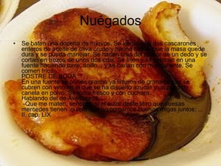 Nuégados Se baten una docena de huevos. Se les añade  dos cascarones enteros de aceite de oliva crudo y harina hasta  que la masa quede dura y se pueda manejar. Se hacen tiras del grosor de un dedo y se cortan en trozos de unos dos cms. Se fríen y se colocan en una fuente haciendo torre, anillo... y se bañan con miel caliente. Se comen fríos.  POSTRE DE BODA.  En una fuente se ponen granos ya limpios de granada que se cubren con vino en el que se ha disuelto azúcar y un poco de canela en polvo. Se toma fresco y con cuchara.  Hablando del de Avellaneda...   -Que me maten, señores, si el autor deste libro que vuesas mercedes tienen  quiere que no comamos buenas migas juntos; ...  II, cap. LIX  