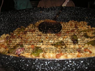 Migas Un  pan sentado de varios dias, sin llegar estar duro, se pica en dados la noche anterior, se humedece ligeramente y se deja reposar envuelto en un paño. Al día siguiente se frien en aceite de oliva unos dientes de ajo partidos, se apartan y en el mismo aceite se frien unos torreznos, magras, mesao, chorizos si se quiere, todo en tajadas regulares hasta quedar dorados  y apartándolos. En el aceite se fríen unas tajadas de corteza de pan que también se apartan (estos son los llamados chicharrones). Se sofríe  ligeramente una cucharada de pimentón sin llegar a quemarlo e inmediatamente se incorporan las migas que se picaron la víspera con los ajos. Se hacen a fuego lento y removiendo continuamente, esta es la parte más laboriosa,  para que no se quemen, hasta que queden doradas y sueltas probando de sal. Se mezclan los chicharrones y se aparatan. Se hace un cráter en el centro de la sartén en el que ponen los torreznos, magras... etc. Y se envuelven con migas haciendo una pequeña montaña. Se comen en la misma sartén, todos alrededor, con cuchara  haciendo tajo hacia el centro (eso es ley en todas las comidas de caldero, sartén, etc.) para llegar a la carne. Se acompañan con uvas, de ahí que sea una comida de otoño.  Algunas variaciones fríen pimientos y “sardinas de cuba”  enteros en el aceite   y los incorporan al empezar a comer. Otros las hacen muy húmedas quedando poco sueltas, como si fuera una gran torta que  se va cortando con la cuchara. Todas son excelentes.  