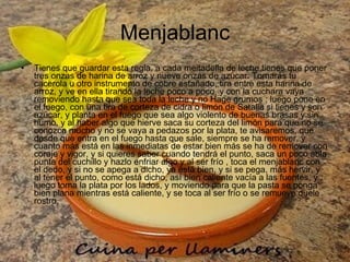 Menjablanc Tienes que guardar esta regla, a cada meitadella de leche tienes que poner tres onzas de harina de arroz y nueve onzas de azúcar. Tomarás tu cacerola u otro instrumento de cobre estañado, tira entre esta harina de arroz, y ve en ella tirando la leche poco a poco, y con la cuchara vaya removiendo hasta que sea toda la leche y no Hage grumos ; luego pone en el fuego, con una tira de corteza de cidra o limón de Satalia si tienes y son azúcar, y planta en el fuego que sea algo violento de buenas brasas y sin humo, y al haber algo que hierve saca su corteza del limón para que no se conozca mucho y no se vaya a pedazos por la plata, te avisaremos, que desde que entra en el fuego hasta que sale, siempre se ha remover, y cuanto más está en las inmediatas de estar bien más se ha de remover con coraje y vigor, y si quieres saber cuando tendrá el punto, saca un poco abla punta del cuchillo y hazlo enfriar algo y al ser frío , toca el menjablanc con el dedo, y si no se apega a dicho, ya está bien, y si se pega, más hervir, y al tener el punto, como está dicho, así bien caliente vacía a las fuentes, y luego toma la plata por los lados, y moviendo para que la pasta se ponga bien plana mientras está caliente, y se toca al ser frío o se remueve duele rostro.  