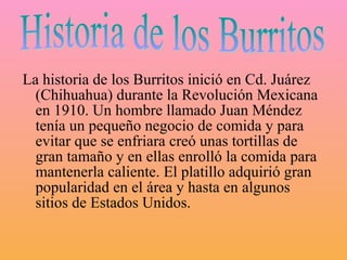 La historia de los Burritos inició en Cd. Juárez
  (Chihuahua) durante la Revolución Mexicana
  en 1910. Un hombre llamado Juan Méndez
  tenía un pequeño negocio de comida y para
  evitar que se enfriara creó unas tortillas de
  gran tamaño y en ellas enrolló la comida para
  mantenerla caliente. El platillo adquirió gran
  popularidad en el área y hasta en algunos
  sitios de Estados Unidos.
 
