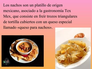 Los nachos son un platillo de origen
mexicano, asociado a la gastronomía Tex
Mex, que consiste en freír trozos triangulares
de tortilla cubiertos con un queso especial
llamado «queso para nachos».
 