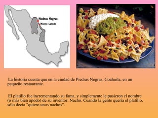 La historia cuenta que en la ciudad de Piedras Negras, Coahuila, en un
pequeño restaurante.

 El platillo fue incrementando su fama, y simplemente le pusieron el nombre
(o más bien apodo) de su inventor: Nacho. Cuando la gente quería el platillo,
sólo decía "quiero unos nachos".
 