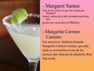 - Margaret Sames
Otra de las teorías es que fue creada por
   Margaret
Sames, señora de la alta sociedad americana
   que
pasaba sus vacaciones en México.


- Margarita Carmen
  Cansino
Fue una joven bailarina llamada
Margarita Carmen Cansino, que más
tarde se convertiría en una de las
actrices más famosas de lahistoria, Rita
Hayworth.
 