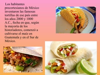 Los habitantes
precortesianos de México
inventaron las famosas
tortillas de ese país entre
los años 2000 y 1000
A.C., fecha en que, según
la mayoría de los
historiadores, comenzó a
cultivarse el maíz en
Guatemala y en el Sur de
México.
 