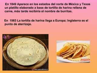 En 1849 Aparece en los estados del norte de México y Texas
un platillo elaborado a base de tortilla de harina rellena de
carne, más tarde recibiría el nombre de burritas.


En 1983 La tortilla de harina llega a Europa; Inglaterra es el
punto de aterrizaje.
 